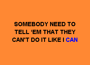 SOMEBODY NEED TO
TELL EM THAT THEY
CAN'T DO IT LIKE I CAN