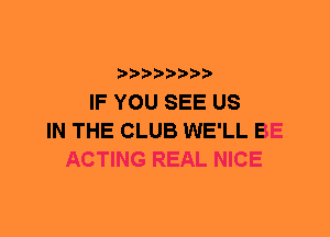 IF YOU SEE US
IN THE CLUB WE'LL BE
ACTING REAL NICE