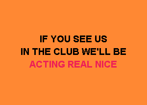IF YOU SEE US
IN THE CLUB WE'LL BE
ACTING REAL NICE