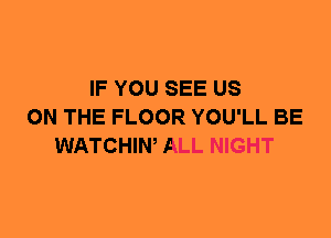 IF YOU SEE US
ON THE FLOOR YOU'LL BE
WATCHIW ALL NIGHT