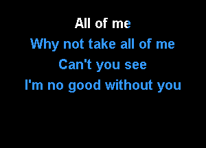 All of me
Why not take all of me
Can't you see

I'm no good without you