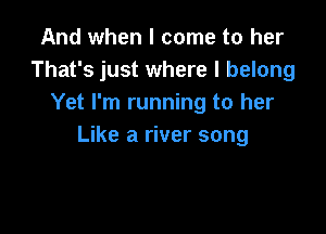 And when I come to her
That's just where I belong
Yet I'm running to her

Like a river song