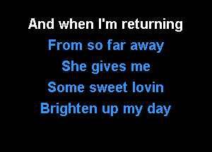 And when I'm returning
From so far away
She gives me

Some sweet lovin
Brighten up my day