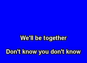 We'll be together

Don't know you don't know