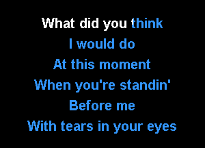 What did you think
I would do
At this moment

When you're standin'
Before me
With tears in your eyes