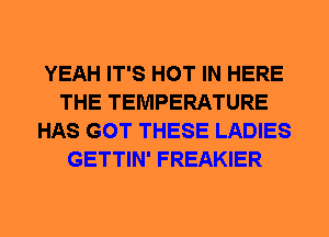 YEAH IT'S HOT IN HERE
THE TEMPERATURE
HAS GOT THESE LADIES
GETTIN' FREAKIER