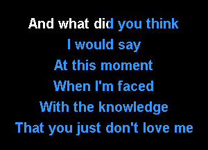 And what did you think
I would say
At this moment

When I'm faced
With the knowledge
That you just don't love me