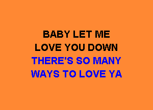 BABY LET ME
LOVE YOU DOWN
THERE'S SO MANY
WAYS TO LOVE YA