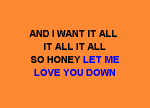 AND I WANT IT ALL
IT ALL IT ALL
SO HONEY LET ME
LOVE YOU DOWN