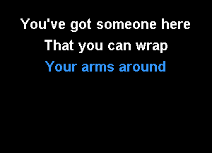 You've got someone here
That you can wrap
Your arms around