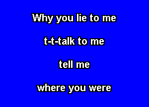 Why you lie to me
t-t-talk to me

tell me

where you were