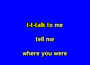t-t-talk to me

tell me

where you were