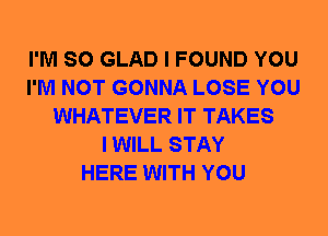 I'M SO GLAD I FOUND YOU
I'M NOT GONNA LOSE YOU
WHATEVER IT TAKES
I WILL STAY
HERE WITH YOU