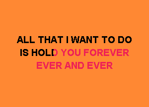 ALL THAT I WANT TO DO
IS HOLD YOU FOREVER
EVER AND EVER