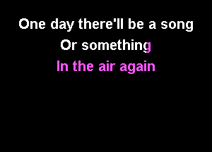 One day there'll be a song
Or something
In the air again