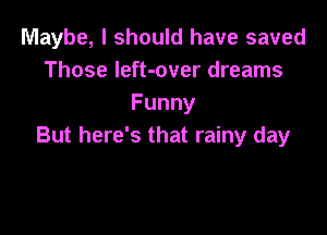 Maybe, I should have saved
Those left-over dreams
Funny

But here's that rainy day