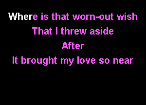 Where is that worn-out wish
That I threw aside
After

It brought my love so near