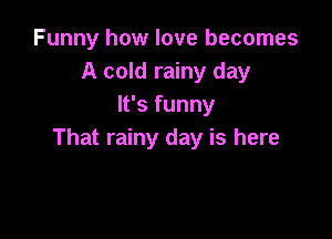 Funny how love becomes
A cold rainy day
It's funny

That rainy day is here