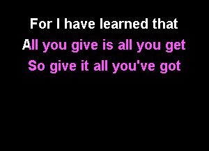 For I have learned that
All you give is all you get
So give it all you've got