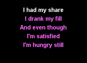 I had my share
I drank my fill
And even though

I'm satisfied
I'm hungry still