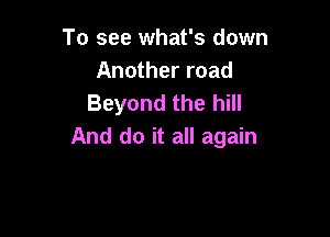 To see what's down
Another road
Beyond the hill

And do it all again