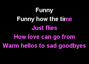 Funny
Funny how the time
Just flies

How love can go from
Warm hellos to sad goodbyes