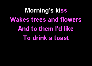 Morning's kiss
Wakes trees and flowers
And to them I'd like

To drink a toast