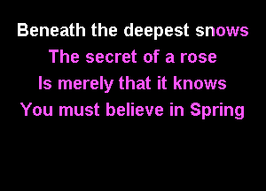 Beneath the deepest snows
The secret of a rose
ls merely that it knows
You must believe in Spring