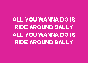 ALL YOU WANNA DO IS
RIDE AROUND SALLY
ALL YOU WANNA DO IS
RIDE AROUND SALLY