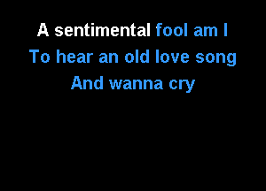 A sentimental fool am I
To hear an old love song
And wanna cry