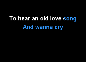 To hear an old love song
And wanna cry