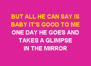 BUT ALL HE CAN SAY IS
BABY IT'S GOOD TO ME
ONE DAY HE GOES AND
TAKES A GLIMPSE
IN THE MIRROR