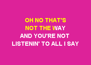 OH NO THAT'S
NOT THE WAY

AND YOU'RE NOT
LISTENIN' TO ALL I SAY