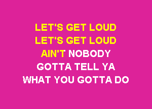 LET'S GET LOUD
LET'S GET LOUD
AIN'T NOBODY

GOTTA TELL YA
WHAT YOU GOTTA DO