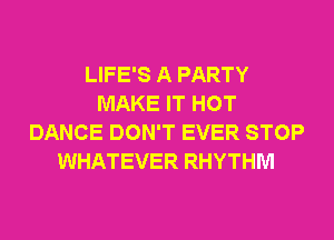 LIFE'S A PARTY
MAKE IT HOT
DANCE DON'T EVER STOP
WHATEVER RHYTHM