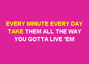 EVERY MINUTE EVERY DAY
TAKE THEM ALL THE WAY
YOU GOTTA LIVE 'EM