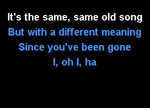 It's the same, same old song
But with a different meaning
Since you've been gone
I, oh I, ha