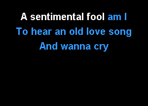 A sentimental fool am I
To hear an old love song
And wanna cry