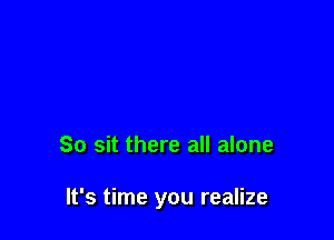 So sit there all alone

It's time you realize