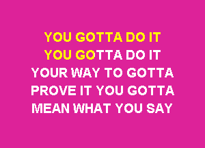 YOU GOTTA DO IT
YOU GOTTA DO IT
YOUR WAY TO GOTTA
PROVE IT YOU GOTTA
MEAN WHAT YOU SAY