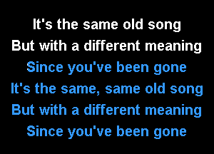 It's the same old song
But with a different meaning
Since you've been gone
It's the same, same old song
But with a different meaning
Since you've been gone