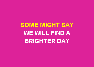 SOME MIGHT SAY
WE WILL FIND A

BRIGHTER DAY