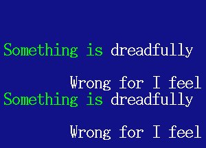 Something is dreadfully

Wrong for I feel
Something is dreadfully

Wrong for I feel