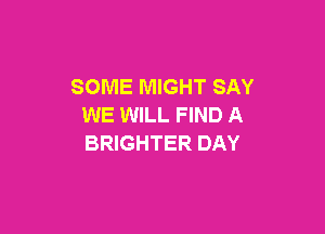 SOME MIGHT SAY
WE WILL FIND A

BRIGHTER DAY