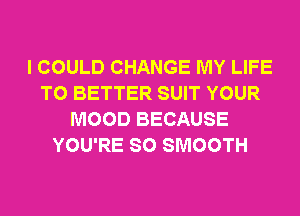 I COULD CHANGE MY LIFE
T0 BETTER SUIT YOUR
MOOD BECAUSE
YOU'RE SO SMOOTH