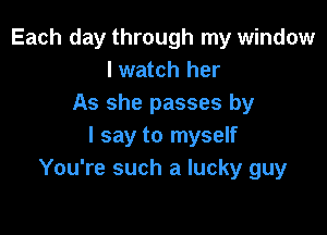 Each day through my window
I watch her
As she passes by

I say to myself
You're such a lucky guy