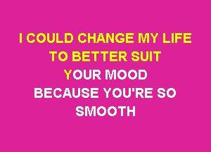 I COULD CHANGE MY LIFE
T0 BETTER SUIT
YOUR MOOD
BECAUSE YOU'RE SO
SMOOTH