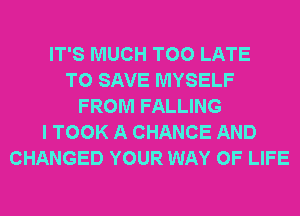 IT'S MUCH TOO LATE
TO SAVE MYSELF
FROM FALLING
I TOOK A CHANCE AND
CHANGED YOUR WAY OF LIFE