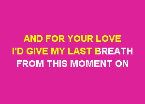 AND FOR YOUR LOVE
I'D GIVE MY LAST BREATH
FROM THIS MOMENT 0N