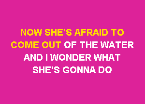 NOW SHE'S AFRAID TO
COME OUT OF THE WATER
AND I WONDER WHAT
SHE'S GONNA DO